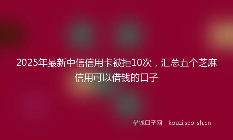 2025年最新中信信用卡被拒10次，汇总五个芝麻信用可以借钱的口子