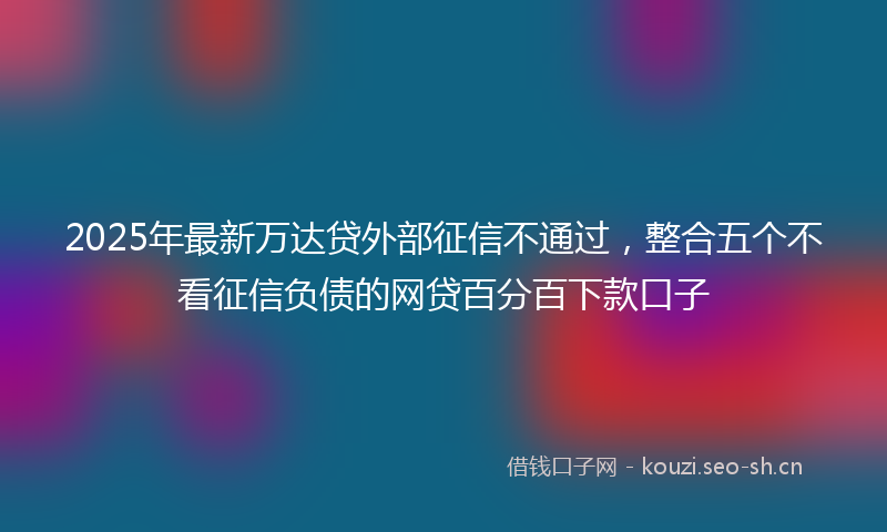 2025年最新万达贷外部征信不通过，整合五个不看征信负债的网贷百分百下款口子