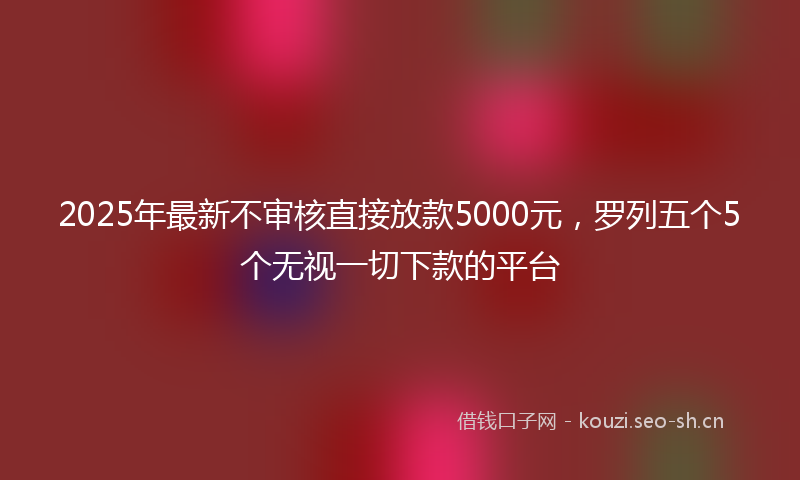 2025年最新不审核直接放款5000元，罗列五个5个无视一切下款的平台