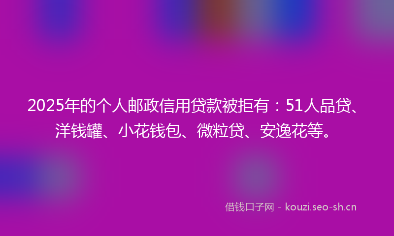 2025年的个人邮政信用贷款被拒有：51人品贷、洋钱罐、小花钱包、微粒贷、安逸花等。