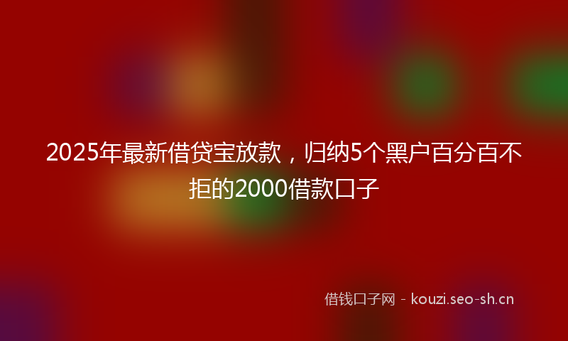 2025年最新借贷宝放款,归纳5个黑户百分百不拒的2000借款口子