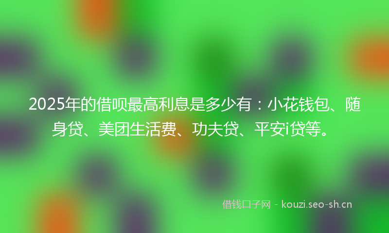 2025年的借呗最高利息是多少有:小花钱包、随身贷、美团生活费、功夫贷、平安i贷等。