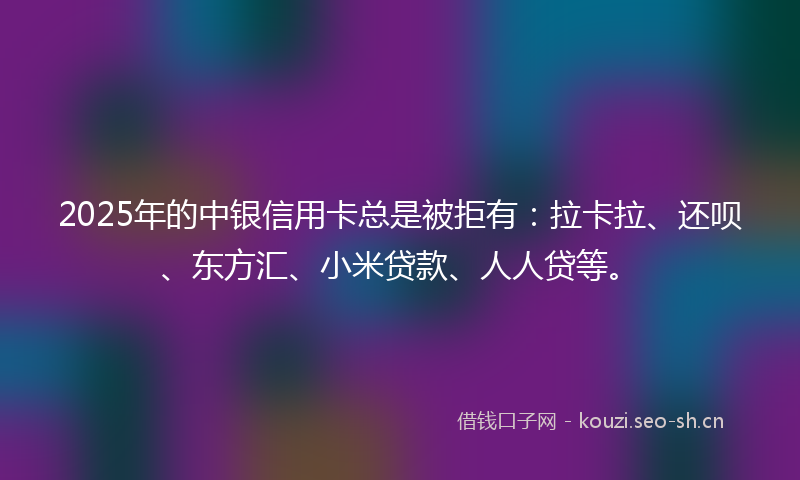 2025年的中银信用卡总是被拒有：拉卡拉、还呗、东方汇、小米贷款、人人贷等。