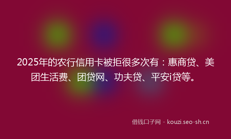 2025年的农行信用卡被拒很多次有：惠商贷、美团生活费、团贷网、功夫贷、平安i贷等。