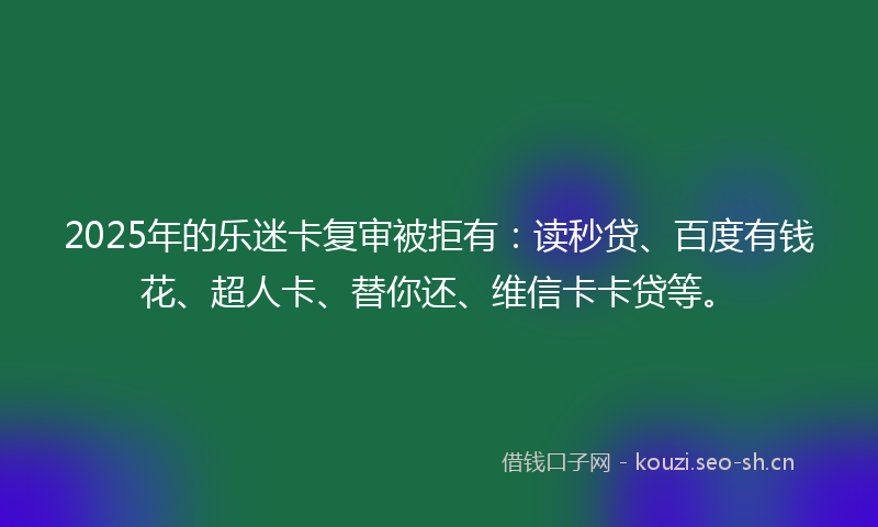 2025年的乐迷卡复审被拒有:读秒贷、百度有钱花、超人卡、替你还、维信卡卡贷等。