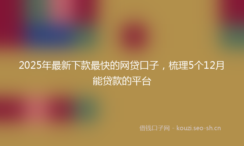 2025年最新下款最快的网贷口子，梳理5个12月能贷款的平台