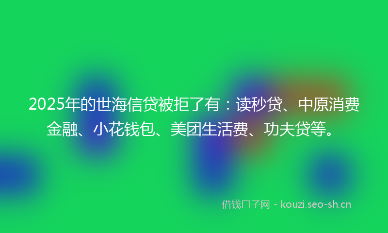 2025年的世海信贷被拒了有：读秒贷、中原消费金融、小花钱包、美团生活费、功夫贷等。