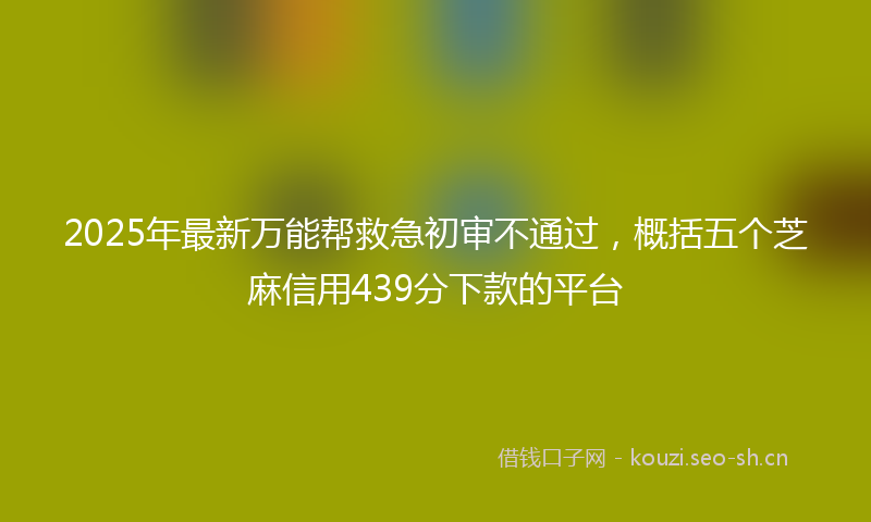2025年最新万能帮救急初审不通过，概括五个芝麻信用439分下款的平台