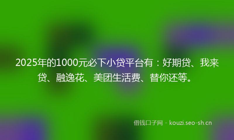 2025年的1000元必下小贷平台有：好期贷、我来贷、融逸花、美团生活费、替你还等。