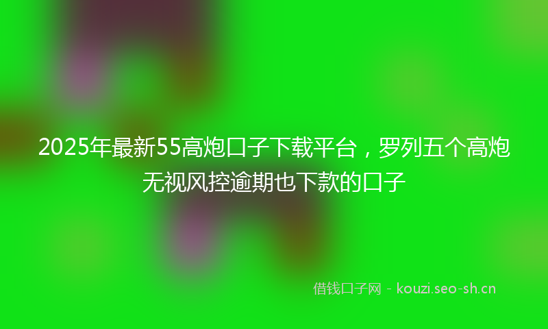 2025年最新55高炮口子下载平台，罗列五个高炮无视风控逾期也下款的口子