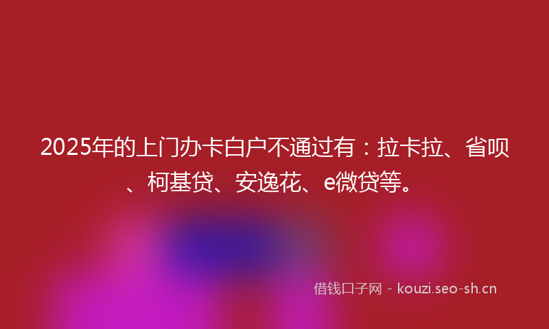 2025年的上门办卡白户不通过有：拉卡拉、省呗、柯基贷、安逸花、e微贷等。