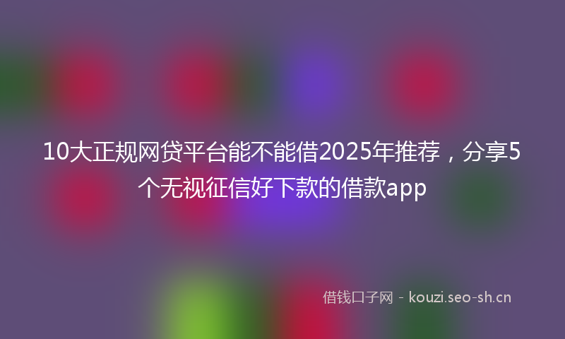 10大正规网贷平台能不能借2025年推荐，分享5个无视征信好下款的借款app