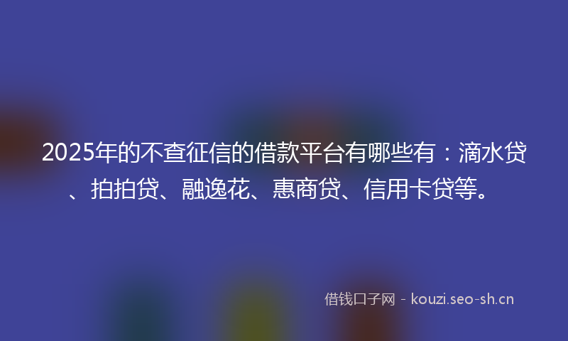 2025年的不查征信的借款平台有哪些有：滴水贷、拍拍贷、融逸花、惠商贷、信用卡贷等。