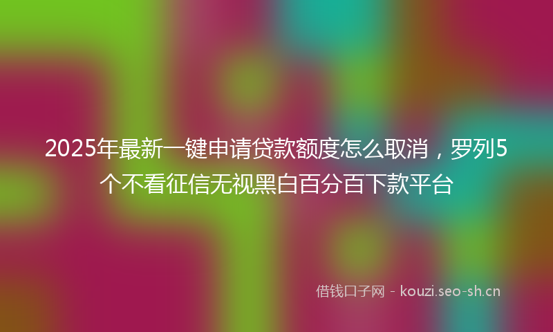 2025年最新一键申请贷款额度怎么取消，罗列5个不看征信无视黑白百分百下款平台