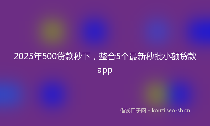 2025年500贷款秒下，整合5个最新秒批小额贷款app