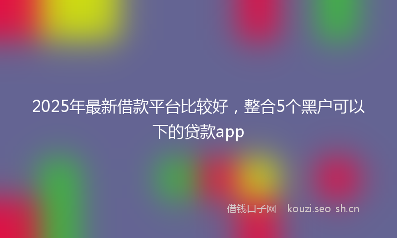 2025年最新借款平台比较好，整合5个黑户可以下的贷款app