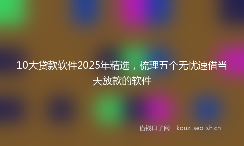 10大贷款软件2025年精选，梳理五个无忧速借当天放款的软件
