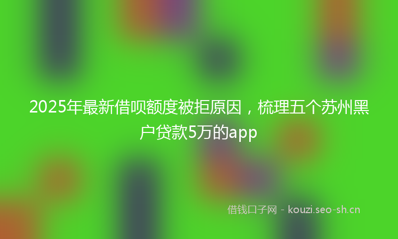 2025年最新借呗额度被拒原因，梳理五个苏州黑户贷款5万的app