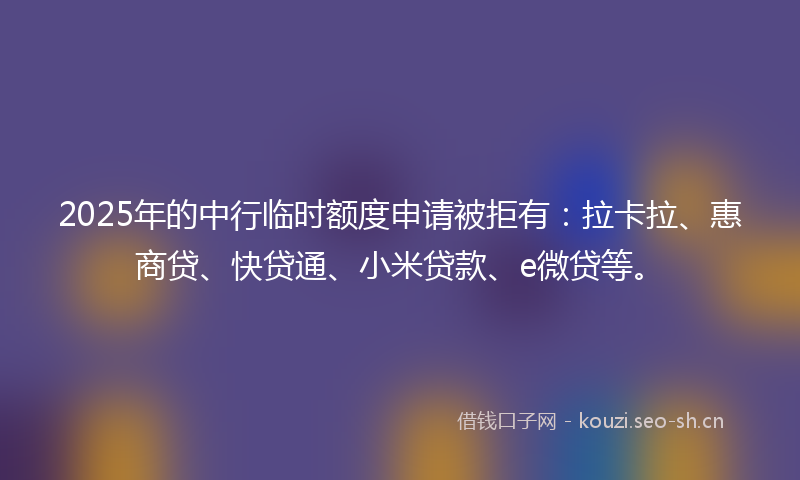2025年的中行临时额度申请被拒有：拉卡拉、惠商贷、快贷通、小米贷款、e微贷等。