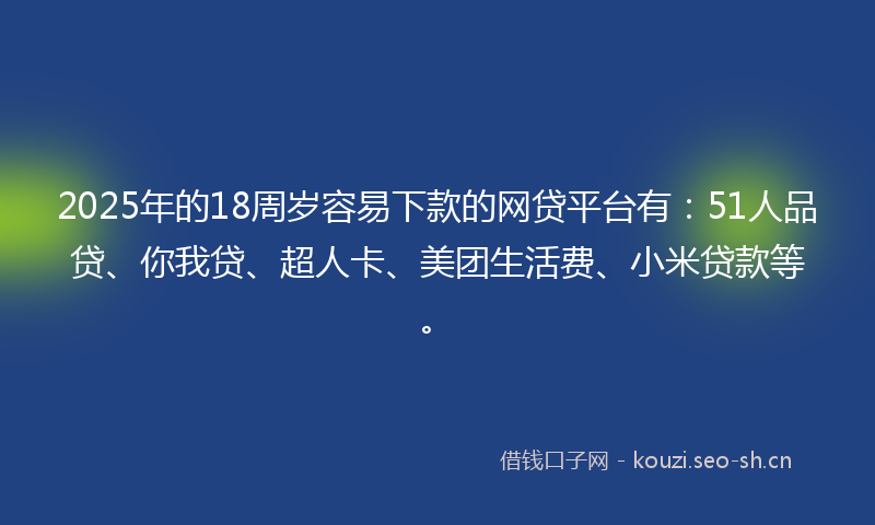 2025年的18周岁容易下款的网贷平台有：51人品贷、你我贷、超人卡、美团生活费、小米贷款等。