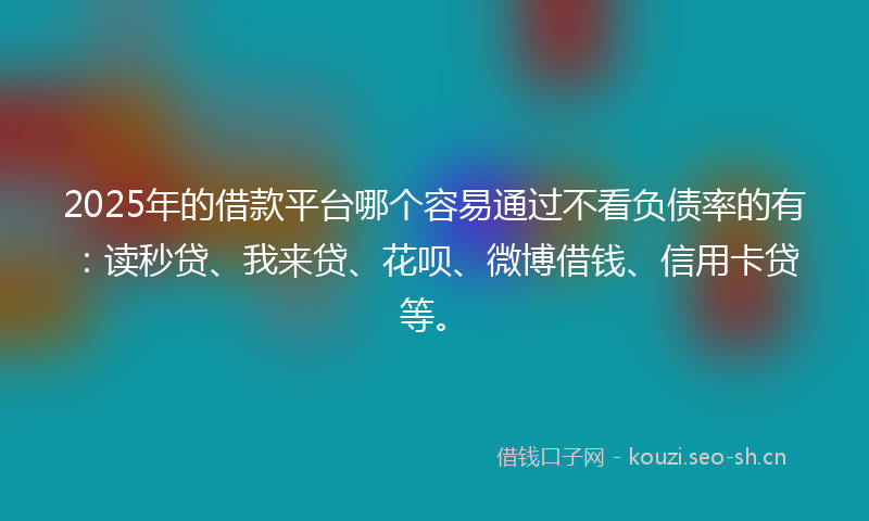 2025年的借款平台哪个容易通过不看负债率的有：读秒贷、我来贷、花呗、微博借钱、信用卡贷等。