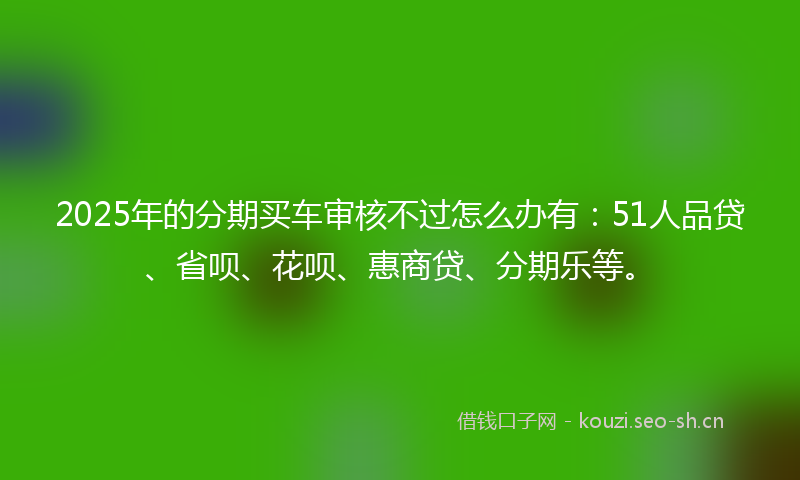 2025年的分期买车审核不过怎么办有：51人品贷、省呗、花呗、惠商贷、分期乐等。