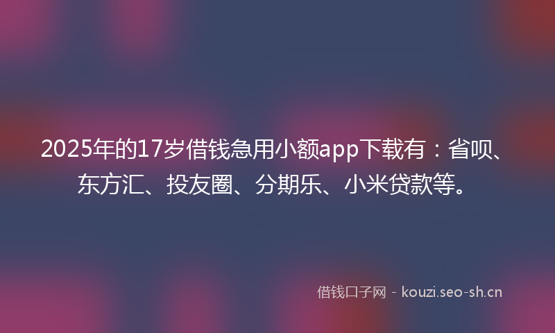 2025年的17岁借钱急用小额app下载有：省呗、东方汇、投友圈、分期乐、小米贷款等。