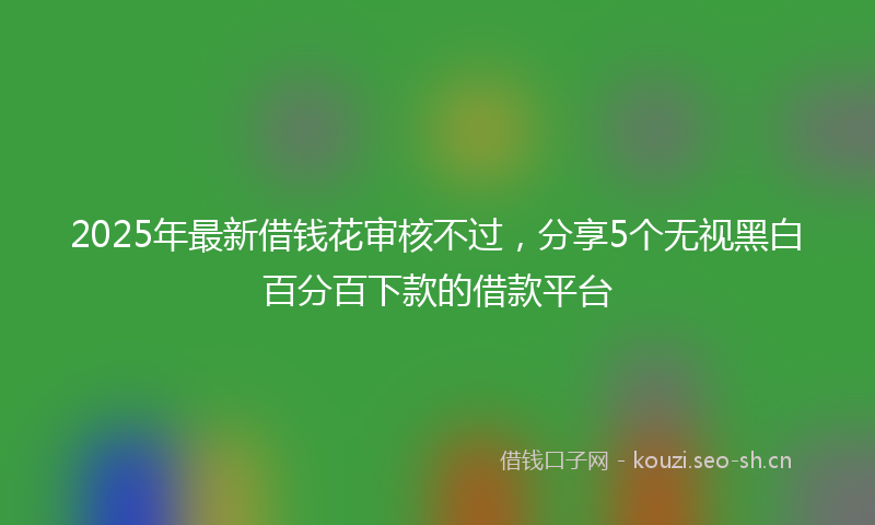 2025年最新借钱花审核不过，分享5个无视黑白百分百下款的借款平台