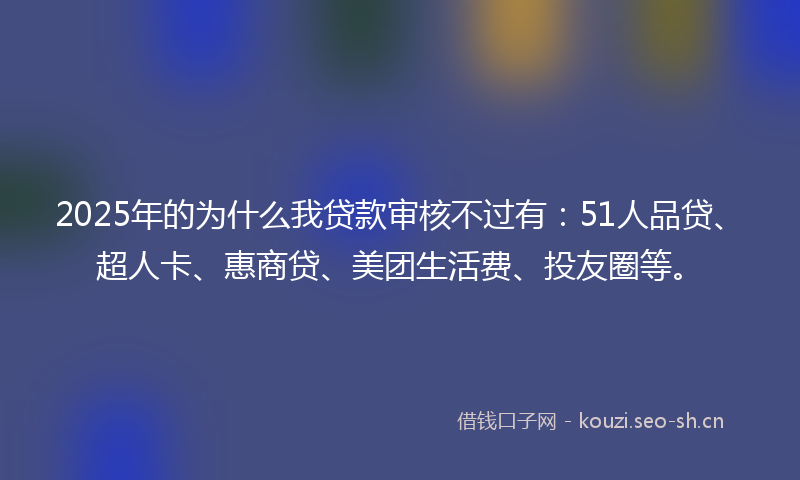 2025年的为什么我贷款审核不过有：51人品贷、超人卡、惠商贷、美团生活费、投友圈等。