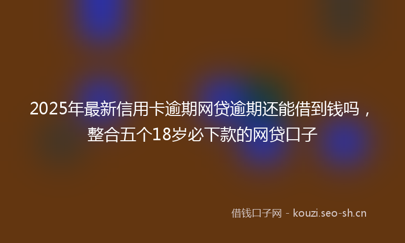 2025年最新信用卡逾期网贷逾期还能借到钱吗，整合五个18岁必下款的网贷口子