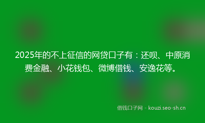 2025年的不上征信的网贷口子有：还呗、中原消费金融、小花钱包、微博借钱、安逸花等。