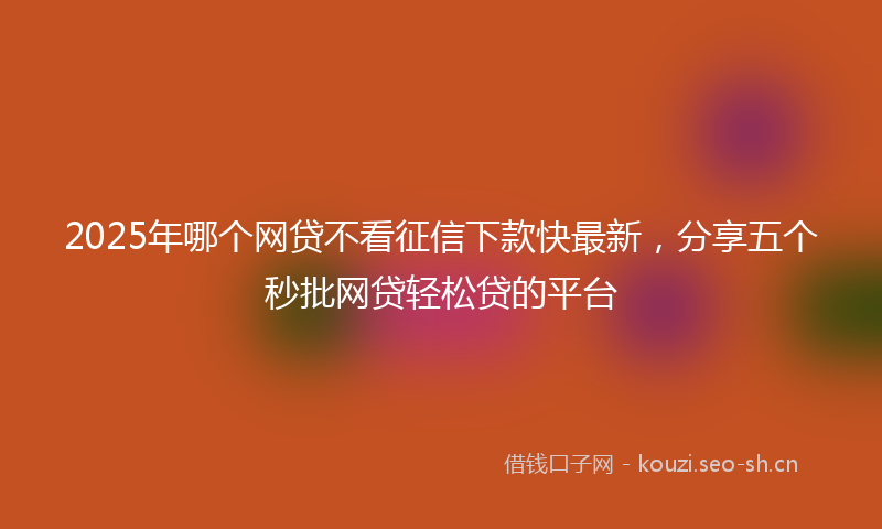2025年哪个网贷不看征信下款快最新，分享五个秒批网贷轻松贷的平台