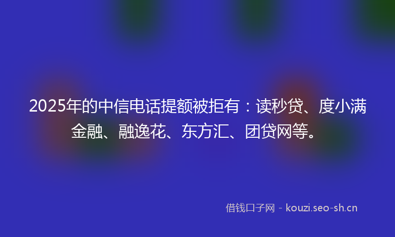 2025年的中信电话提额被拒有：读秒贷、度小满金融、融逸花、东方汇、团贷网等。