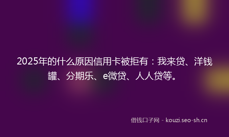 2025年的什么原因信用卡被拒有：我来贷、洋钱罐、分期乐、e微贷、人人贷等。