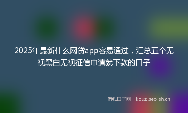 2025年最新什么网贷app容易通过，汇总五个无视黑白无视征信申请就下款的口子