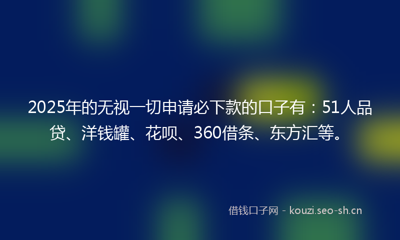 2025年的无视一切申请必下款的口子有：51人品贷、洋钱罐、花呗、360借条、东方汇等。
