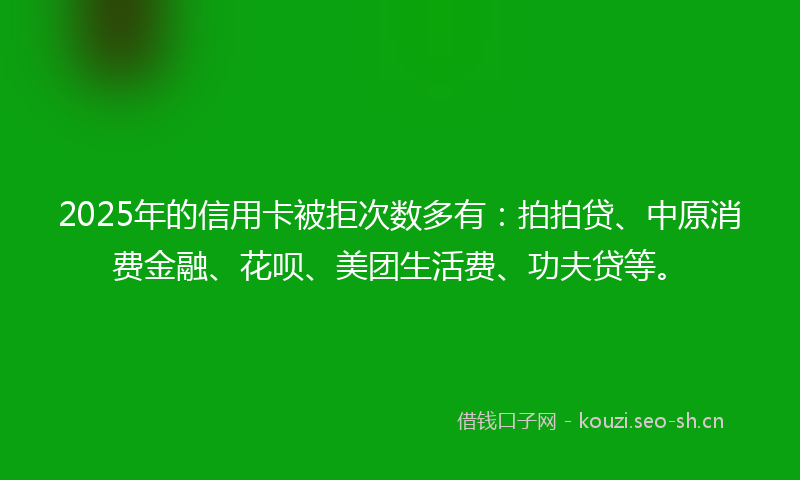 2025年的信用卡被拒次数多有：拍拍贷、中原消费金融、花呗、美团生活费、功夫贷等。