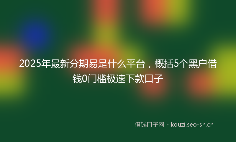 2025年最新分期易是什么平台，概括5个黑户借钱0门槛极速下款口子