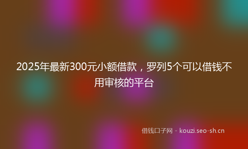 2025年最新300元小额借款，罗列5个可以借钱不用审核的平台