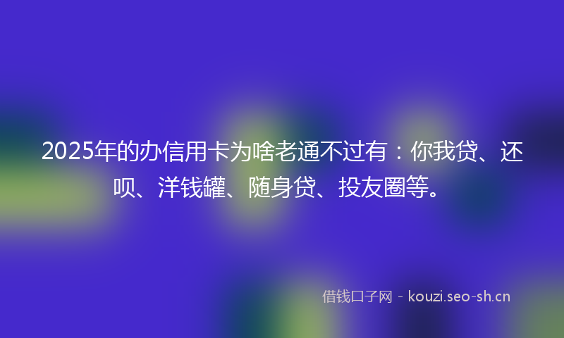 2025年的办信用卡为啥老通不过有：你我贷、还呗、洋钱罐、随身贷、投友圈等。