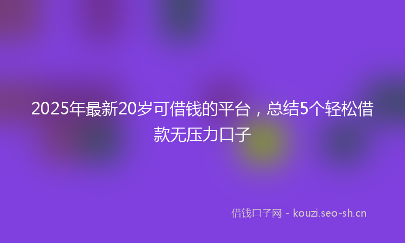 2025年最新20岁可借钱的平台，总结5个轻松借款无压力口子