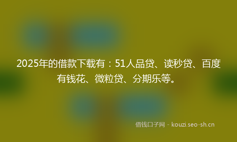 2025年的借款下载有：51人品贷、读秒贷、百度有钱花、微粒贷、分期乐等。
