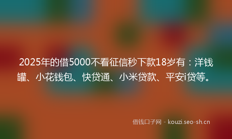 2025年的借5000不看征信秒下款18岁有：洋钱罐、小花钱包、快贷通、小米贷款、平安i贷等。
