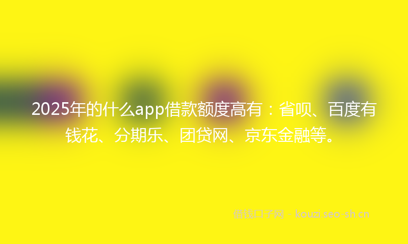 2025年的什么app借款额度高有：省呗、百度有钱花、分期乐、团贷网、京东金融等。