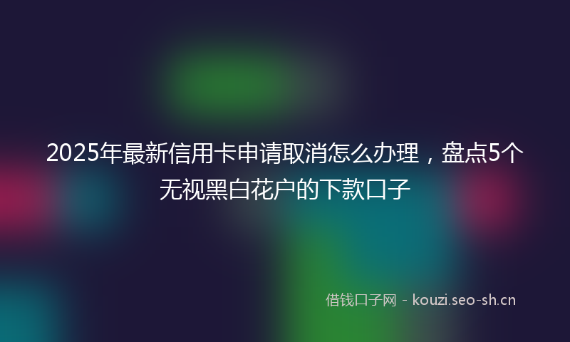 2025年最新信用卡申请取消怎么办理,盘点5个无视黑白花户的下款口子