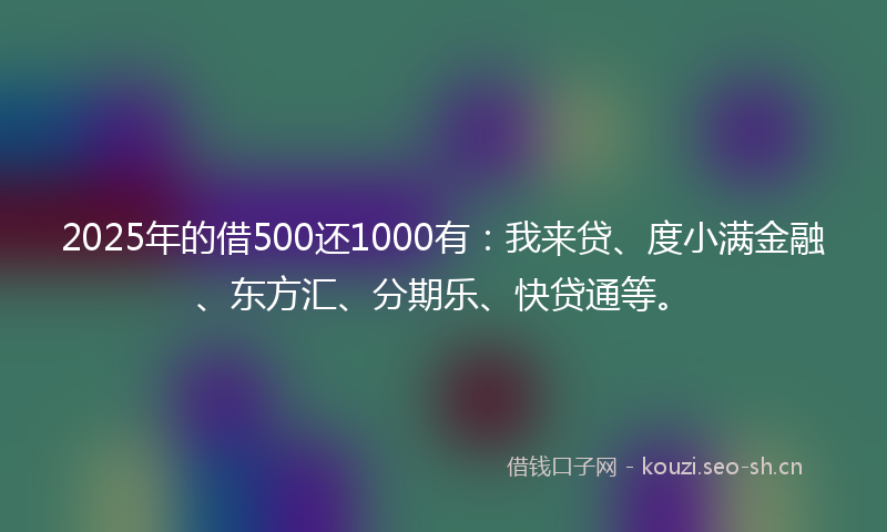 2025年的借500还1000有：我来贷、度小满金融、东方汇、分期乐、快贷通等。