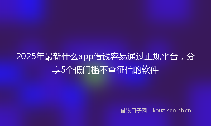 2025年最新什么app借钱容易通过正规平台，分享5个低门槛不查征信的软件