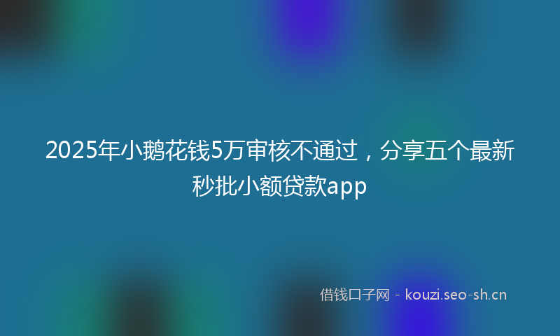 2025年小鹅花钱5万审核不通过，分享五个最新秒批小额贷款app
