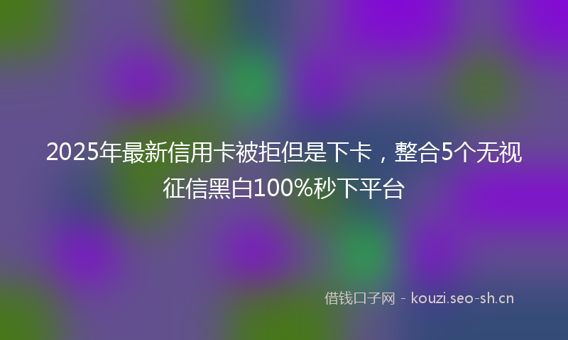 2025年最新信用卡被拒但是下卡,整合5个无视征信黑白100%秒下平台