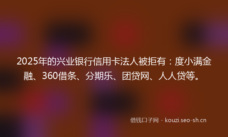 2025年的兴业银行信用卡法人被拒有：度小满金融、360借条、分期乐、团贷网、人人贷等。